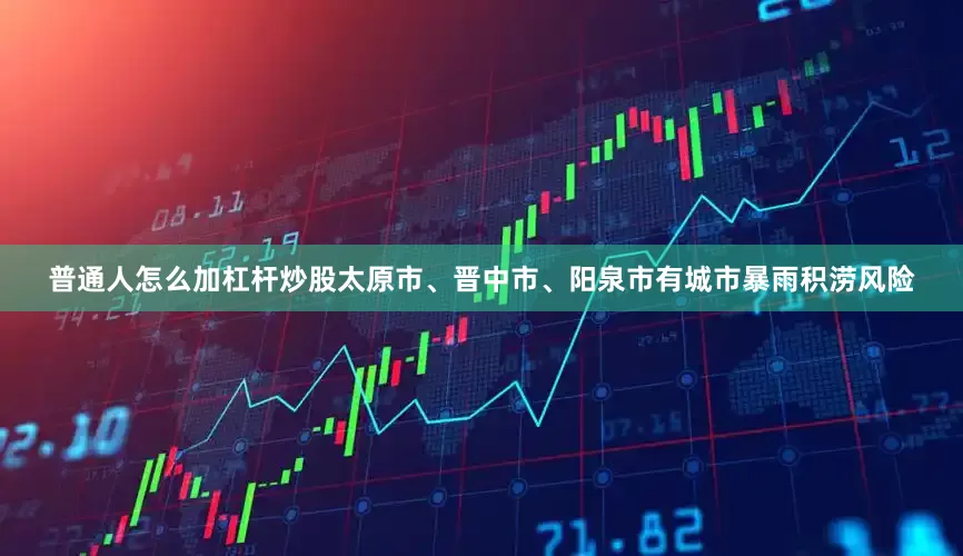 普通人怎么加杠杆炒股太原市、晋中市、阳泉市有城市暴雨积涝风险