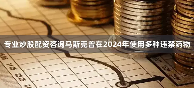 专业炒股配资咨询马斯克曾在2024年使用多种违禁药物