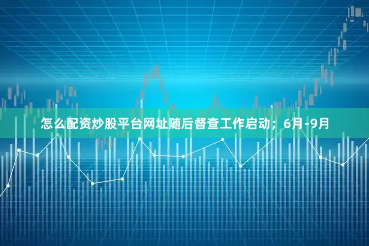 怎么配资炒股平台网址随后督查工作启动；6月-9月