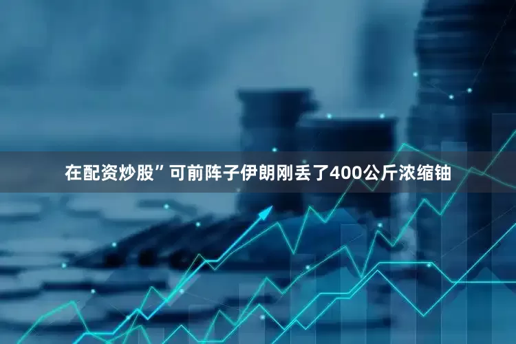 在配资炒股”可前阵子伊朗刚丢了400公斤浓缩铀