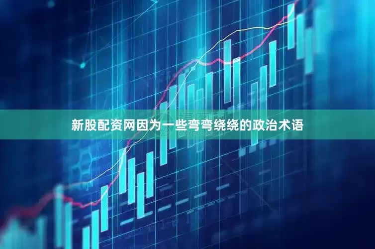 新股配资网因为一些弯弯绕绕的政治术语