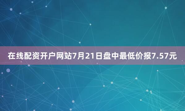 在线配资开户网站7月21日盘中最低价报7.57元