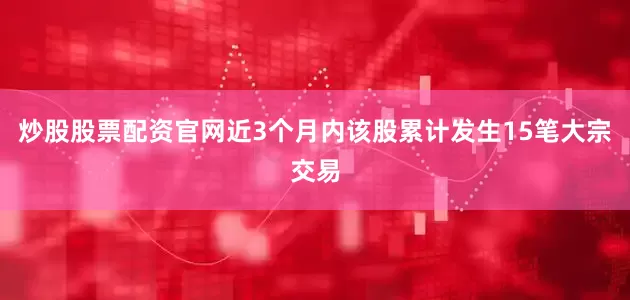 炒股股票配资官网近3个月内该股累计发生15笔大宗交易