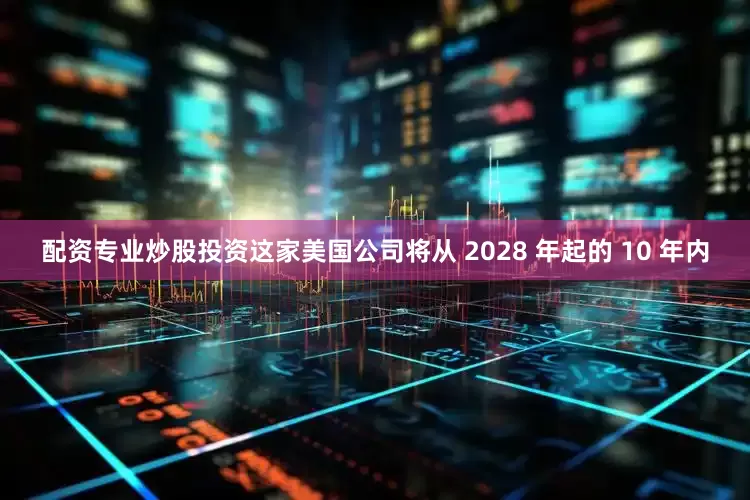 配资专业炒股投资这家美国公司将从 2028 年起的 10 年内