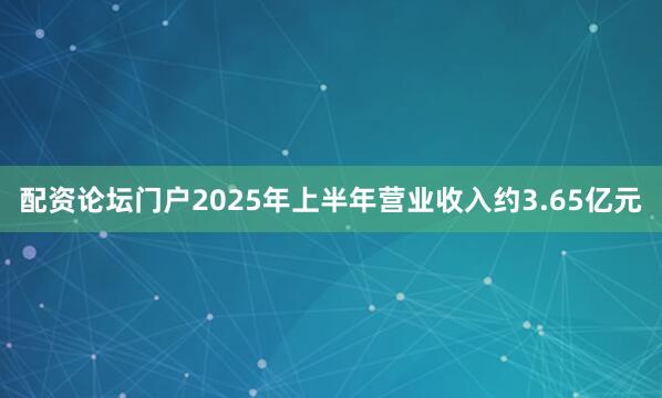 配资论坛门户2025年上半年营业收入约3.65亿元