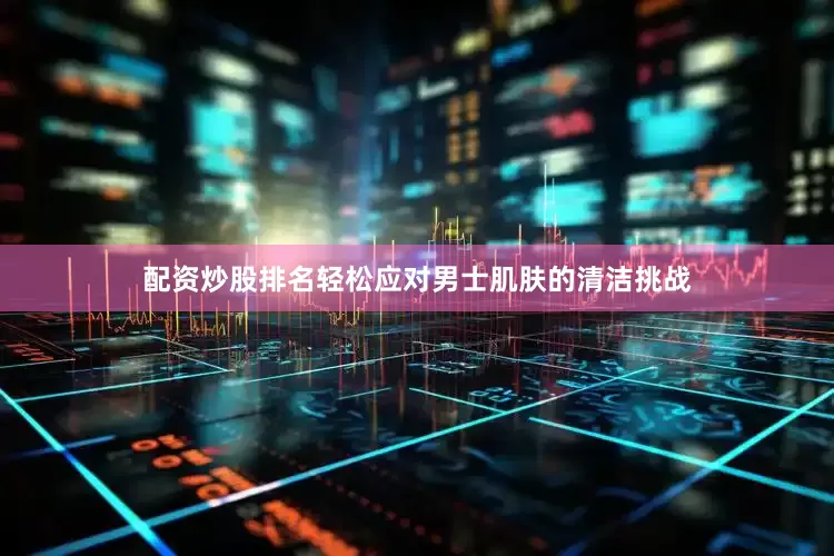 配资炒股排名轻松应对男士肌肤的清洁挑战